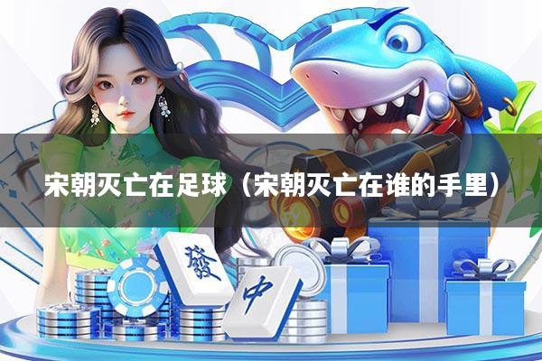 宋朝灭亡在足球（宋朝灭亡在谁的手里）