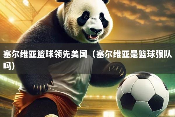 塞尔维亚篮球领先美国（塞尔维亚是篮球强队吗）