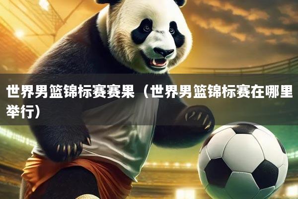世界男篮锦标赛赛果（世界男篮锦标赛在哪里举行）